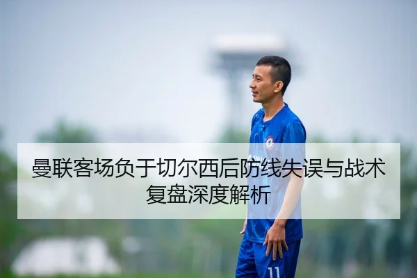 曼联客场负于切尔西后防线失误与战术复盘深度解析