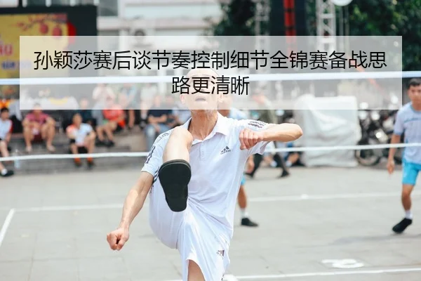 孙颖莎赛后谈节奏控制细节全锦赛备战思路更清晰
